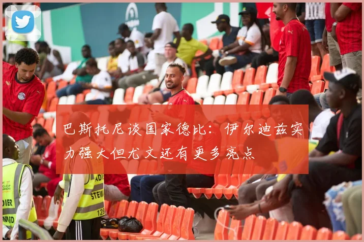 巴斯托尼谈国家德比：伊尔迪兹实力强大但尤文还有更多亮点
