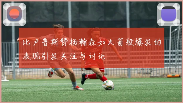 比卢普斯赞杨瀚森如火箭般爆发的表现引发关注与讨论