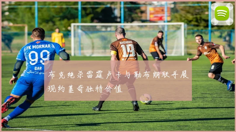 布克绝杀雷霆卢卡与勒布朗联手展现约基奇独特价值