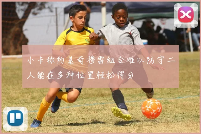 小卡称约基奇穆雷组合难以防守二人能在多种位置轻松得分
