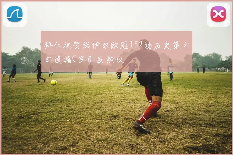 拜仁祝贺诺伊尔欧冠152场历史第六却遗漏C罗引发热议