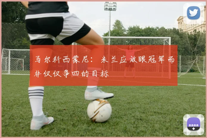 马尔科西蒙尼：米兰应放眼冠军而非仅仅争四的目标