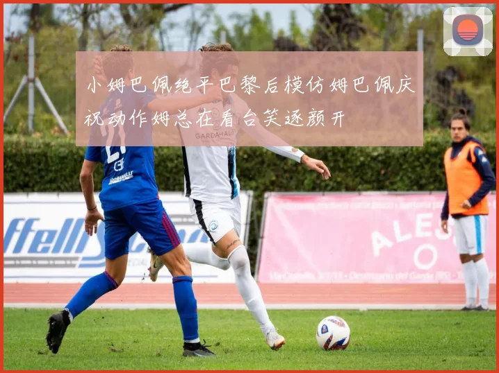 小姆巴佩绝平巴黎后模仿姆巴佩庆祝动作姆总在看台笑逐颜开