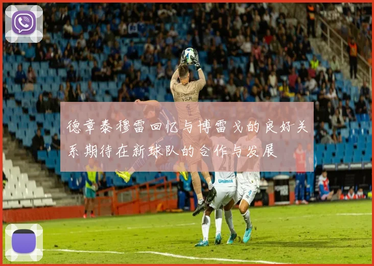 德章泰穆雷回忆与博雷戈的良好关系期待在新球队的合作与发展
