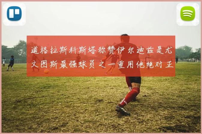 道格拉斯科斯塔称赞伊尔迪兹是尤文图斯最强球员之一重用他绝对正确