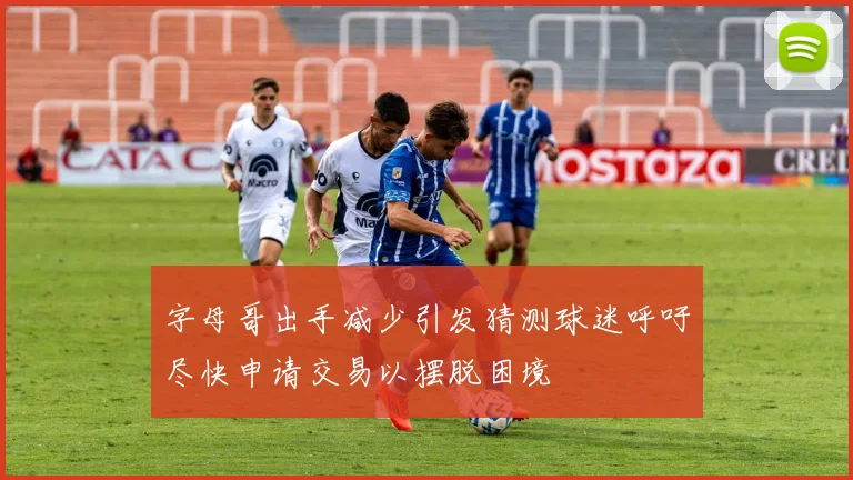 字母哥出手减少引发猜测球迷呼吁尽快申请交易以摆脱困境