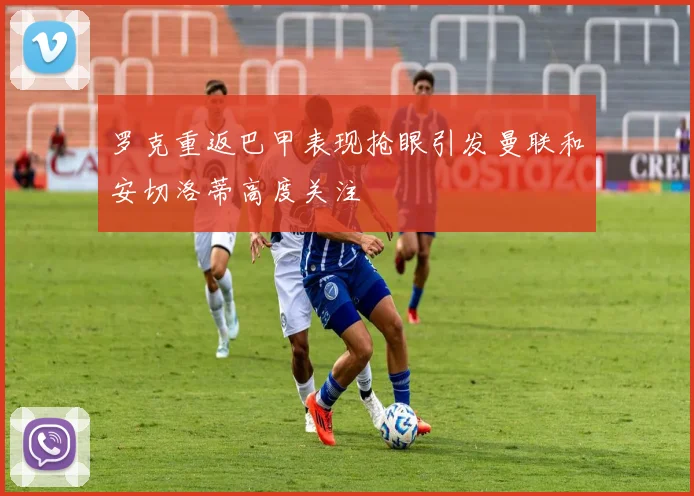 罗克重返巴甲表现抢眼引发曼联和安切洛蒂高度关注
