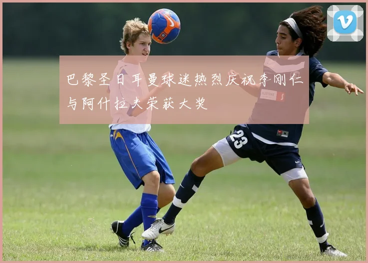 巴黎圣日耳曼球迷热烈庆祝李刚仁与阿什拉夫荣获大奖