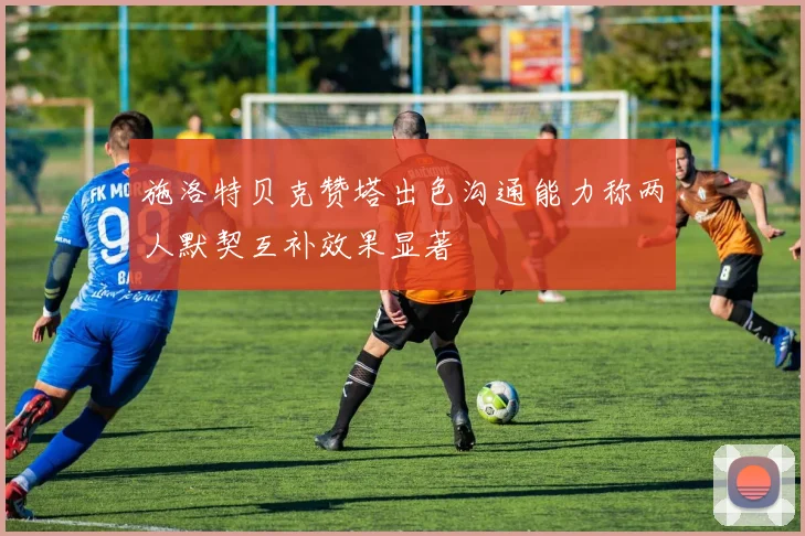 施洛特贝克赞塔出色沟通能力称两人默契互补效果显著