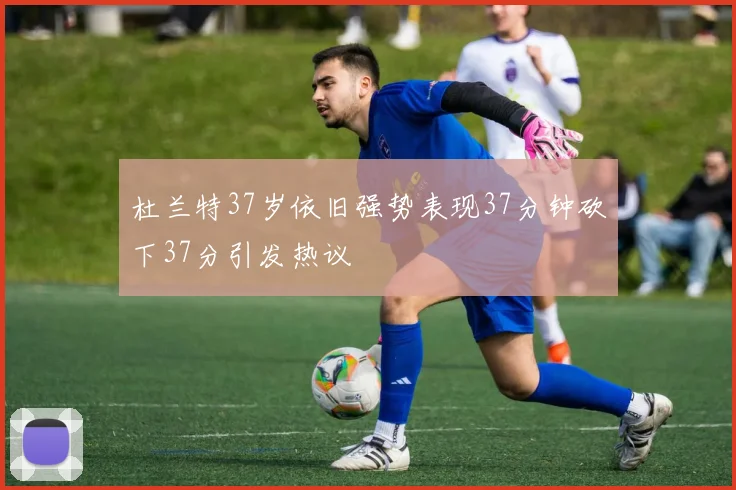 杜兰特37岁依旧强势表现37分钟砍下37分引发热议